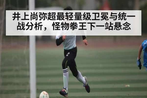 井上尚弥超最轻量级卫冕与统一战分析，怪物拳王下一站悬念（kaiyun）